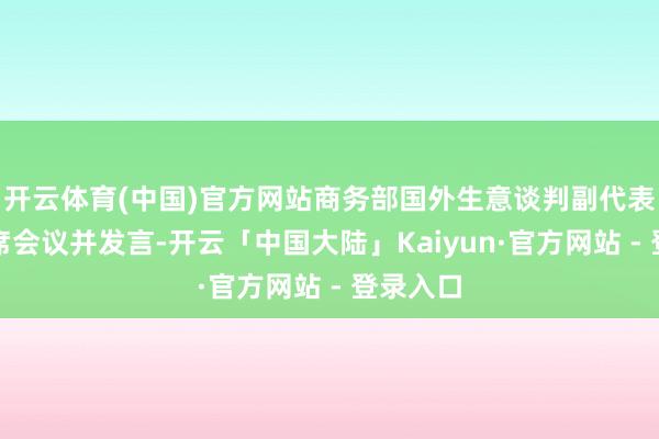 开云体育(中国)官方网站商务部国外生意谈判副代表李詠出席会议并发言-开云「中国大陆」Kaiyun·官方网站 - 登录入口