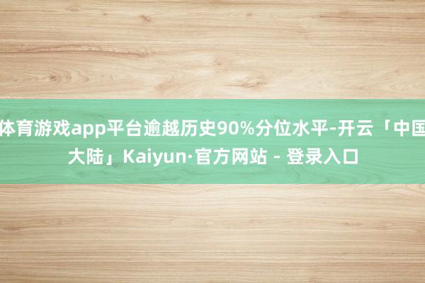 体育游戏app平台逾越历史90%分位水平-开云「中国大陆」Kaiyun·官方网站 - 登录入口