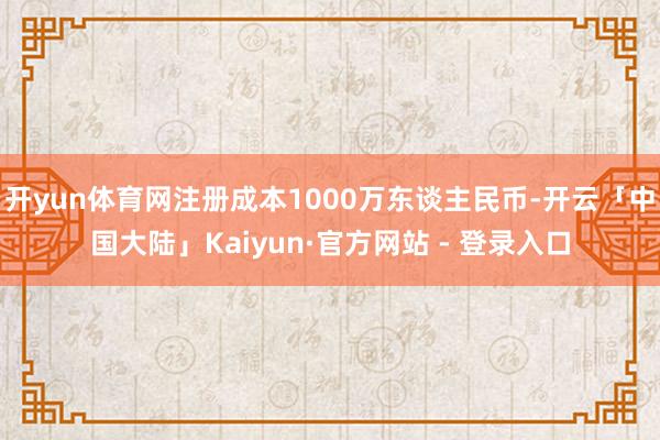 开yun体育网注册成本1000万东谈主民币-开云「中国大陆」Kaiyun·官方网站 - 登录入口