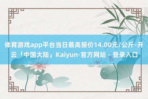 体育游戏app平台当日最高报价14.00元/公斤-开云「中国大陆」Kaiyun·官方网站 - 登录入口
