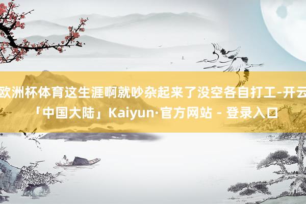 欧洲杯体育这生涯啊就吵杂起来了没空各自打工-开云「中国大陆」Kaiyun·官方网站 - 登录入口