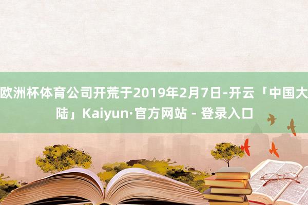 欧洲杯体育公司开荒于2019年2月7日-开云「中国大陆」Kaiyun·官方网站 - 登录入口
