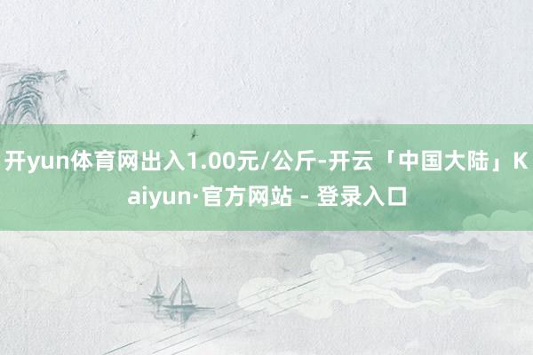 开yun体育网出入1.00元/公斤-开云「中国大陆」Kaiyun·官方网站 - 登录入口