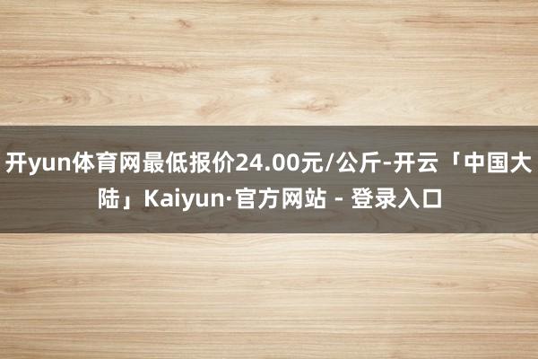 开yun体育网最低报价24.00元/公斤-开云「中国大陆」Kaiyun·官方网站 - 登录入口