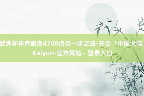 欧洲杯体育距离4700点仅一步之遥-开云「中国大陆」Kaiyun·官方网站 - 登录入口