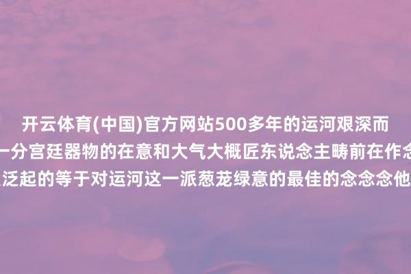开云体育(中国)官方网站500多年的运河艰深而悠远那玄色又给它加多了一分宫廷器物的在意和大气大概匠东说念主畴前在作念这只鹦鹉的时辰他心里边泛起的等于对运河这一派葱茏绿意的最佳的念念念他似乎在告诉咱们即