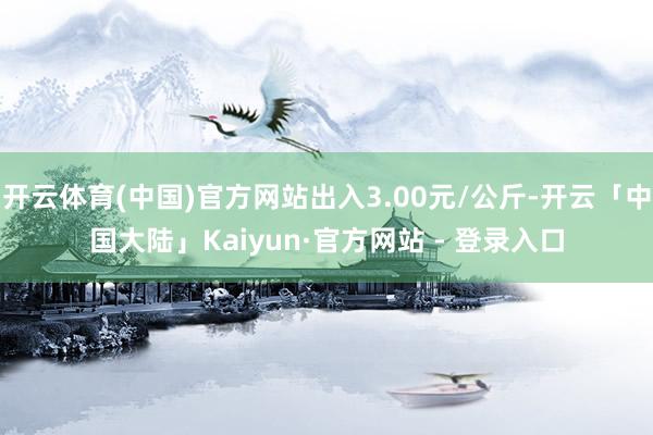 开云体育(中国)官方网站出入3.00元/公斤-开云「中国大陆」Kaiyun·官方网站 - 登录入口