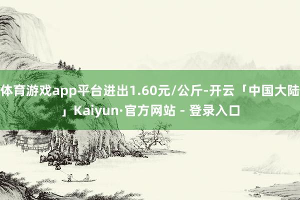 体育游戏app平台进出1.60元/公斤-开云「中国大陆」Kaiyun·官方网站 - 登录入口
