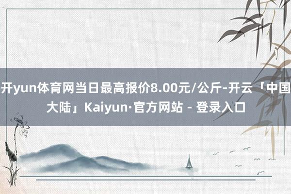 开yun体育网当日最高报价8.00元/公斤-开云「中国大陆」Kaiyun·官方网站 - 登录入口