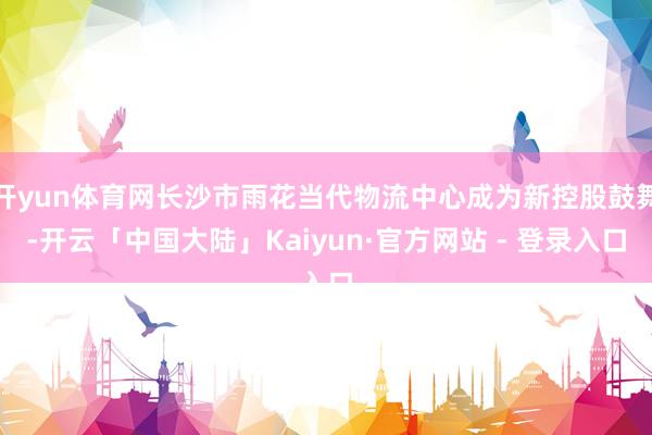 开yun体育网长沙市雨花当代物流中心成为新控股鼓舞-开云「中国大陆」Kaiyun·官方网站 - 登录入口