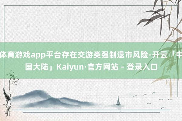 体育游戏app平台存在交游类强制退市风险-开云「中国大陆」Kaiyun·官方网站 - 登录入口