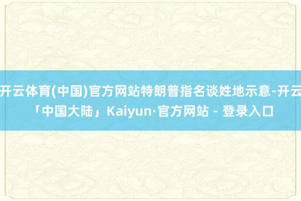 开云体育(中国)官方网站特朗普指名谈姓地示意-开云「中国大陆」Kaiyun·官方网站 - 登录入口