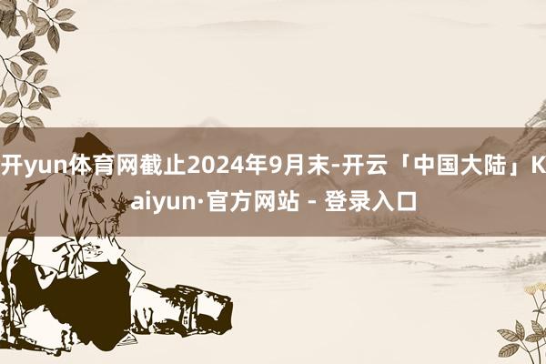 开yun体育网截止2024年9月末-开云「中国大陆」Kaiyun·官方网站 - 登录入口