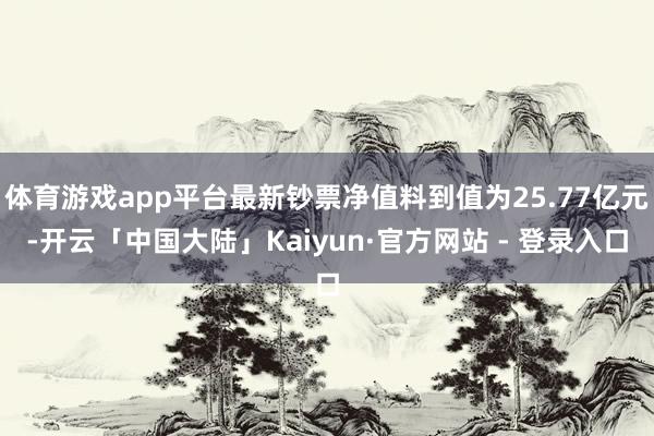 体育游戏app平台最新钞票净值料到值为25.77亿元-开云「中国大陆」Kaiyun·官方网站 - 登录入口