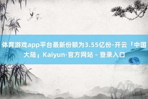 体育游戏app平台最新份额为3.55亿份-开云「中国大陆」Kaiyun·官方网站 - 登录入口