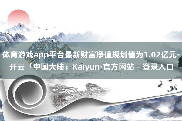 体育游戏app平台最新财富净值规划值为1.02亿元-开云「中国大陆」Kaiyun·官方网站 - 登录入口