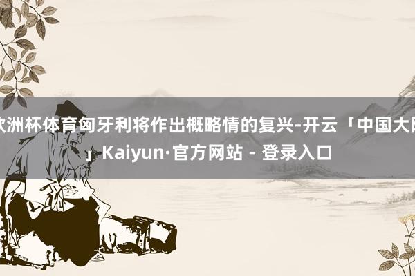 欧洲杯体育匈牙利将作出概略情的复兴-开云「中国大陆」Kaiyun·官方网站 - 登录入口