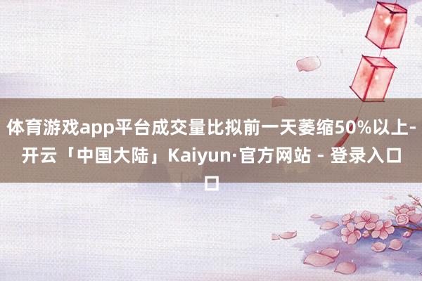 体育游戏app平台成交量比拟前一天萎缩50%以上-开云「中国大陆」Kaiyun·官方网站 - 登录入口