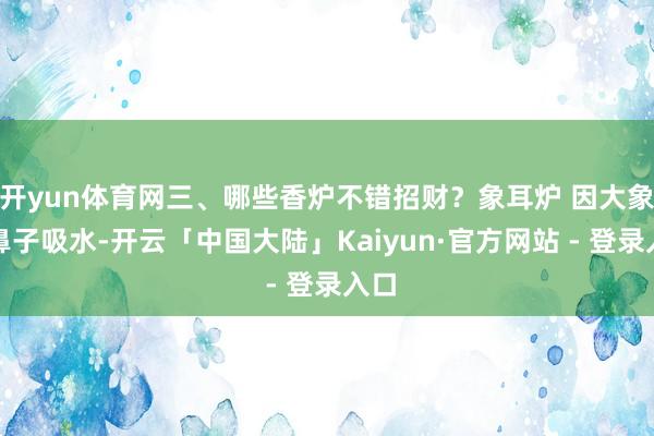 开yun体育网三、哪些香炉不错招财？象耳炉 因大象用鼻子吸水-开云「中国大陆」Kaiyun·官方网站 - 登录入口