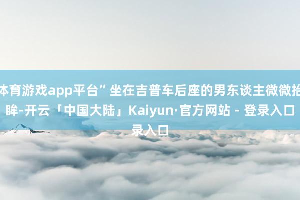 体育游戏app平台”坐在吉普车后座的男东谈主微微抬眸-开云「中国大陆」Kaiyun·官方网站 - 登录入口