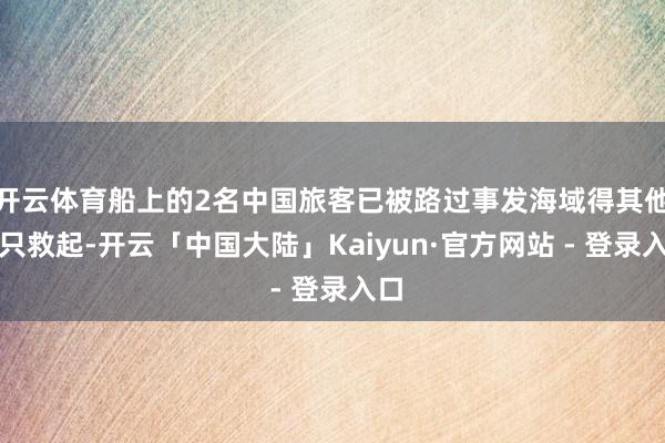 开云体育船上的2名中国旅客已被路过事发海域得其他船只救起-开云「中国大陆」Kaiyun·官方网站 - 登录入口