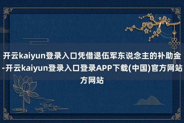 开云kaiyun登录入口凭借退伍军东说念主的补助金-开云kaiyun登录入口登录APP下载(中国)官