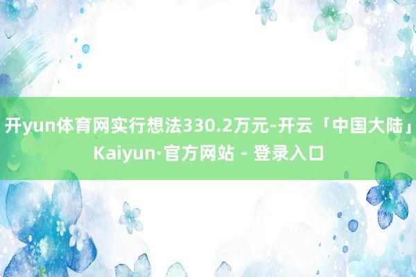 开yun体育网实行想法330.2万元-开云「中国大陆」Kaiyun·官方网站 - 登录入口
