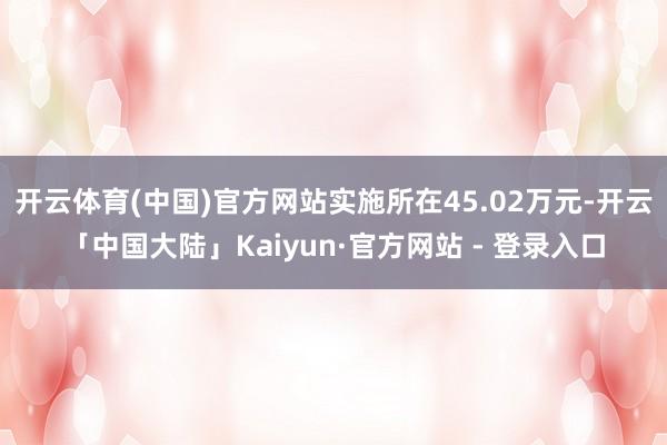 开云体育(中国)官方网站实施所在45.02万元-开云「中国大陆」Kaiyun·官方网站 - 登录入口