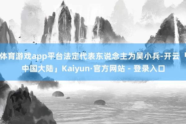 体育游戏app平台法定代表东说念主为吴小兵-开云「中国大陆」Kaiyun·官方网站 - 登录入口