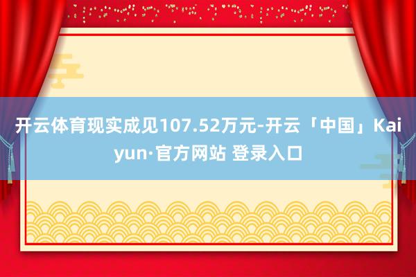 开云体育现实成见107.52万元-开云「中国」Kaiyun·官方网站 登录入口