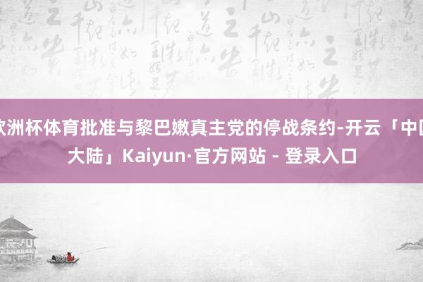欧洲杯体育批准与黎巴嫩真主党的停战条约-开云「中国大陆」Kaiyun·官方网站 - 登录入口