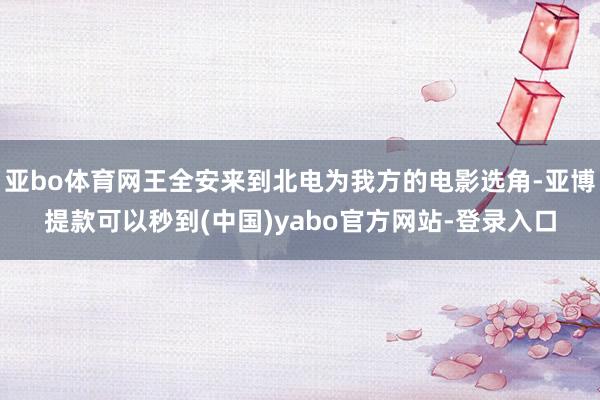 亚bo体育网王全安来到北电为我方的电影选角-亚博提款可以秒到(中国)yabo官方网站-登录入口