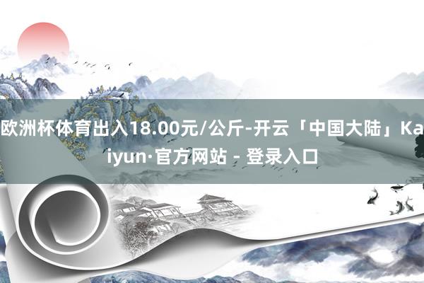 欧洲杯体育出入18.00元/公斤-开云「中国大陆」Kaiyun·官方网站 - 登录入口