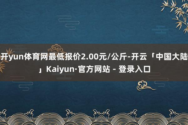 开yun体育网最低报价2.00元/公斤-开云「中国大陆」Kaiyun·官方网站 - 登录入口