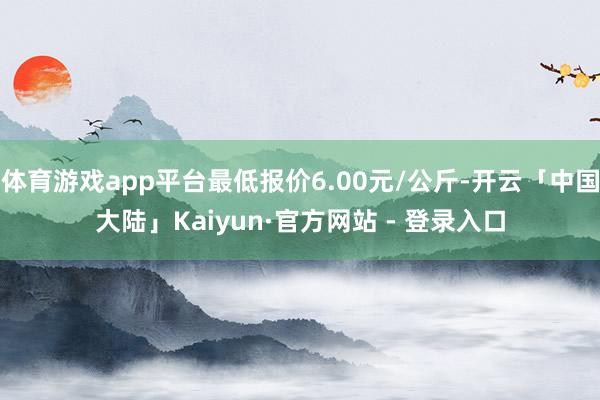 体育游戏app平台最低报价6.00元/公斤-开云「中国大陆」Kaiyun·官方网站 - 登录入口