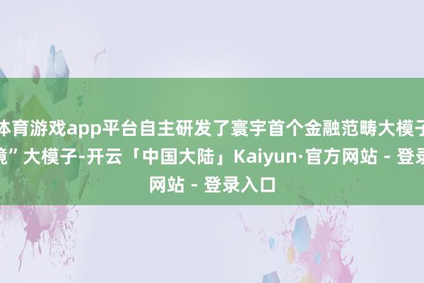 体育游戏app平台自主研发了寰宇首个金融范畴大模子“天镜”大模子-开云「中国大陆」Kaiyun·官方