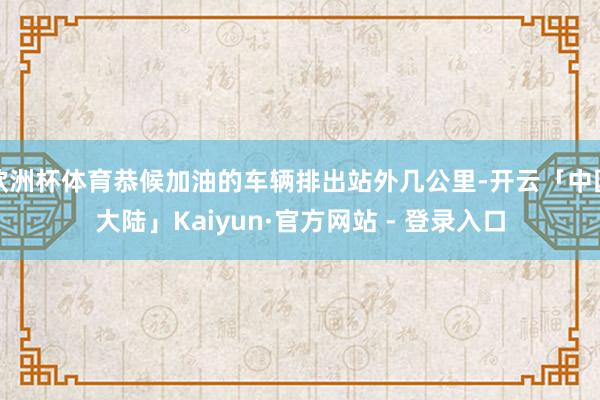 欧洲杯体育恭候加油的车辆排出站外几公里-开云「中国大陆」Kaiyun·官方网站 - 登录入口
