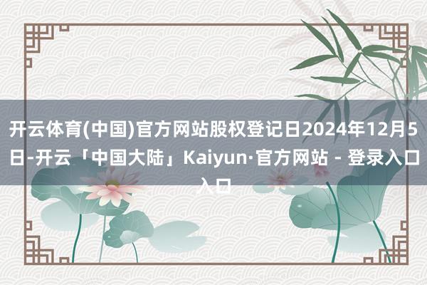 开云体育(中国)官方网站股权登记日2024年12月5日-开云「中国大陆」Kaiyun·官方网站 - 登录入口