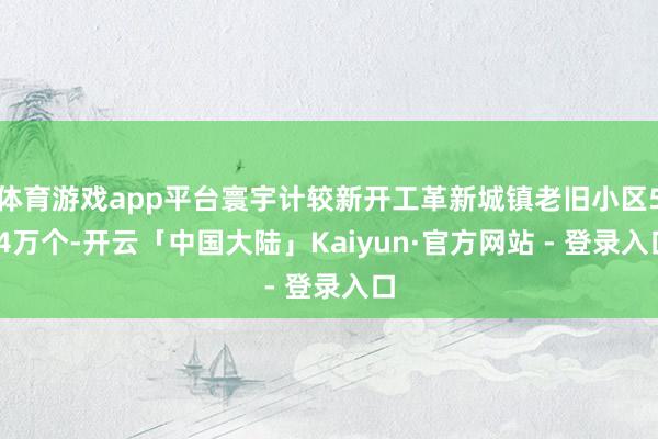 体育游戏app平台寰宇计较新开工革新城镇老旧小区5.4万个-开云「中国大陆」Kaiyun·官方网站 
