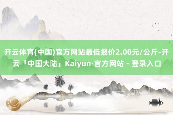 开云体育(中国)官方网站最低报价2.00元/公斤-开云「中国大陆」Kaiyun·官方网站 - 登录入