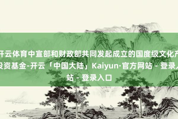 开云体育中宣部和财政部共同发起成立的国度级文化产业投资基金-开云「中国大陆」Kaiyun·官方网站 - 登录入口