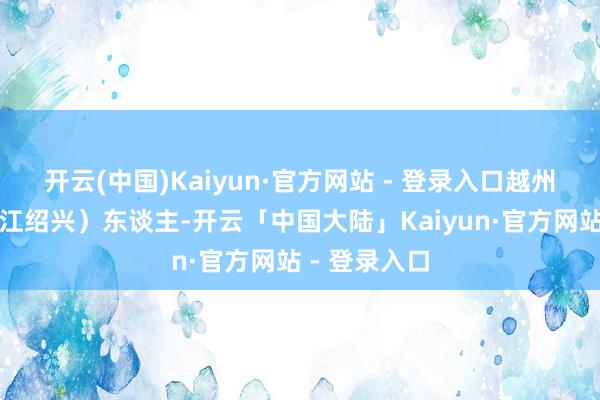 开云(中国)Kaiyun·官方网站 - 登录入口越州山阴（今浙江绍兴）东谈主-开云「中国大陆」Kaiyun·官方网站 - 登录入口