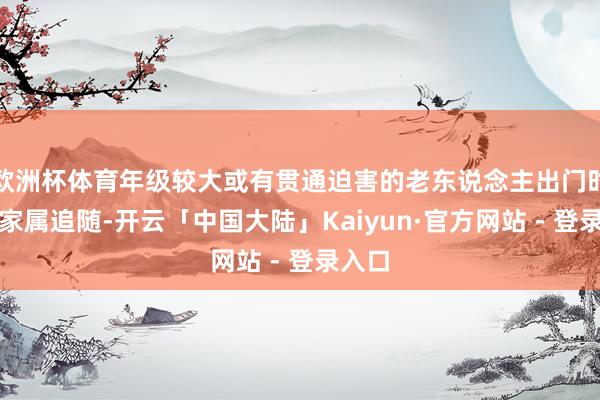 欧洲杯体育年级较大或有贯通迫害的老东说念主出门时应有家属追随-开云「中国大陆」Kaiyun·官方网站 - 登录入口