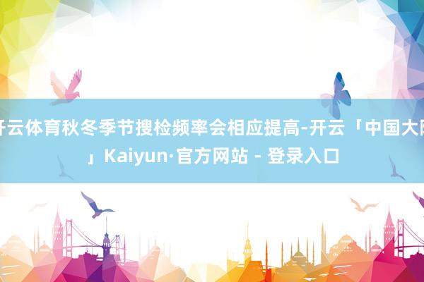 开云体育秋冬季节搜检频率会相应提高-开云「中国大陆」Kaiyun·官方网站 - 登录入口