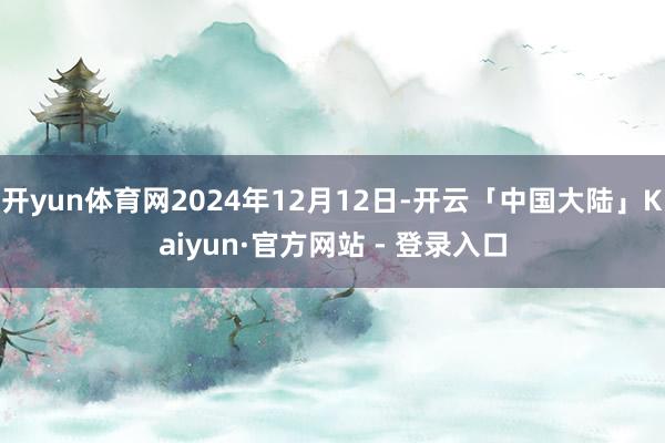 开yun体育网2024年12月12日-开云「中国大陆」Kaiyun·官方网站 - 登录入口