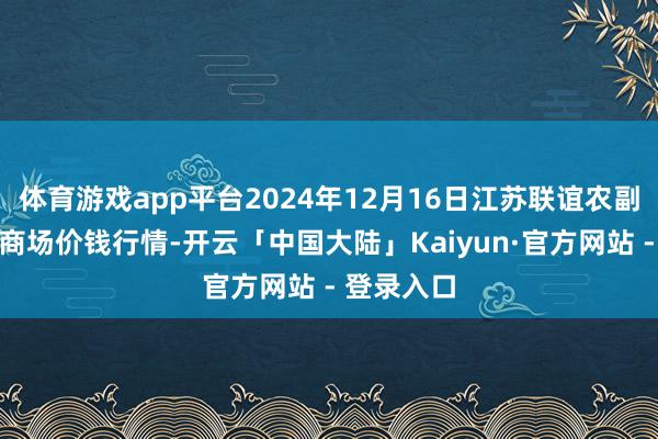 体育游戏app平台2024年12月16日江苏联谊农副产物批发商场价钱行情-开云「中国大陆」Kaiyu
