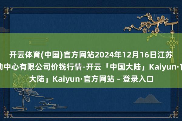 开云体育(中国)官方网站2024年12月16日江苏省苏中农副家具走动中心有限公司价钱行情-开云「中国