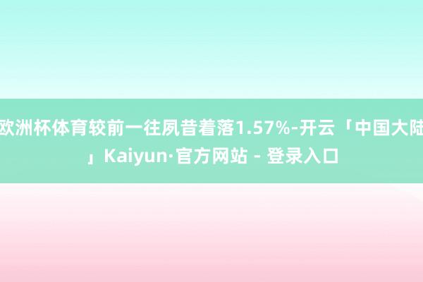 欧洲杯体育较前一往夙昔着落1.57%-开云「中国大陆」Kaiyun·官方网站 - 登录入口