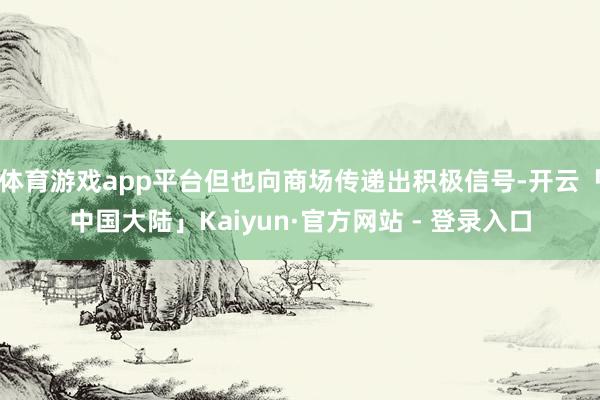体育游戏app平台但也向商场传递出积极信号-开云「中国大陆」Kaiyun·官方网站 - 登录入口