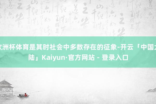 欧洲杯体育是其时社会中多数存在的征象-开云「中国大陆」Kaiyun·官方网站 - 登录入口